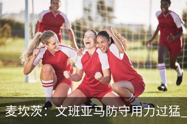 麦坎茨：文班亚马防守用力过猛 唐斯也是状元秀&对位时他占据优势